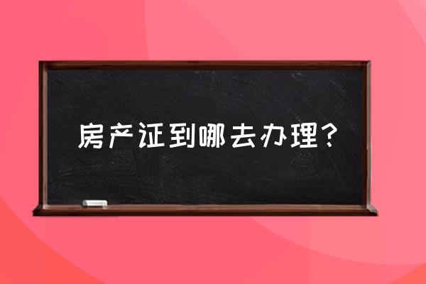 房产证一般在哪里办理 房产证到哪去办理？