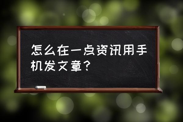 一点资讯号 怎么在一点资讯用手机发文章？