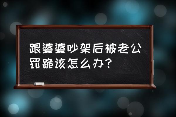 跟婆婆吵架后被老公罚跪 跟婆婆吵架后被老公罚跪该怎么办？