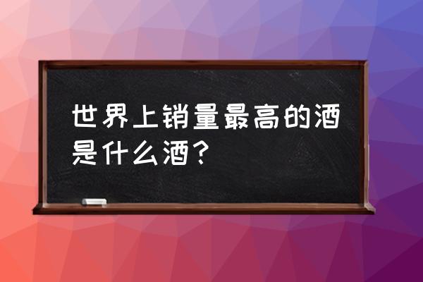 世界销量最大的酒 世界上销量最高的酒是什么酒？