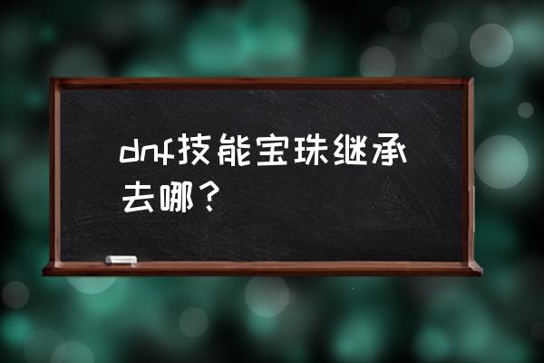 dnf传承宝珠 dnf技能宝珠继承去哪？