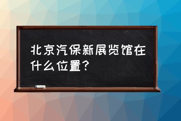 北京中国国际展览中心新馆 北京汽保新展览馆在什么位置？