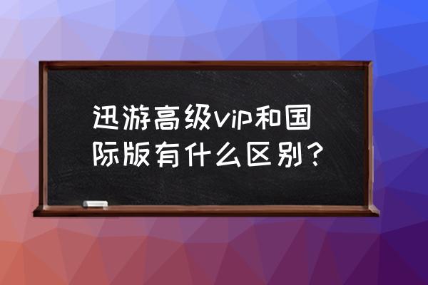 迅游国际版和普通版的区别 迅游高级vip和国际版有什么区别？