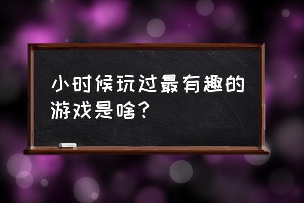 小时候有趣的游戏 小时候玩过最有趣的游戏是啥？