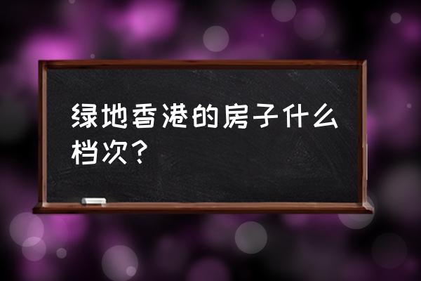 绿地地产是什么档次 绿地香港的房子什么档次？