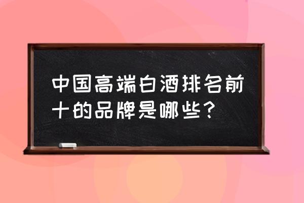 中国高端白酒排名 中国高端白酒排名前十的品牌是哪些？