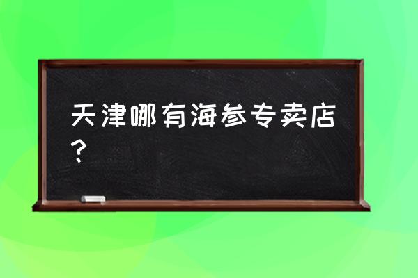 天津市天霖园 天津哪有海参专卖店？