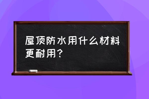 屋顶防水材料哪种好 屋顶防水用什么材料更耐用？