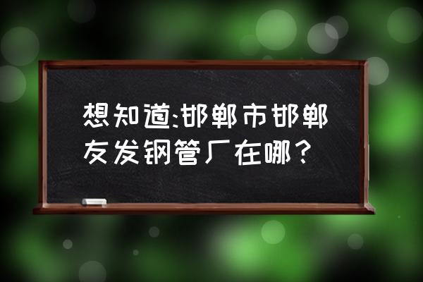 成安友发钢管 想知道:邯郸市邯郸友发钢管厂在哪？