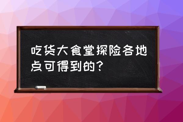 吃货大食堂快餐攻略 吃货大食堂探险各地点可得到的？