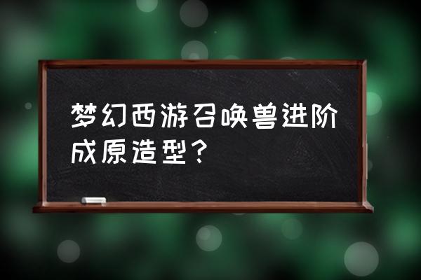 梦幻召唤兽进阶造型 梦幻西游召唤兽进阶成原造型？