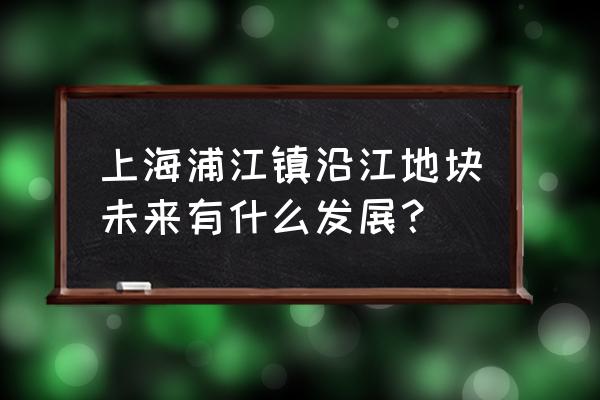 2020闵行浦江镇最新规划 上海浦江镇沿江地块未来有什么发展？