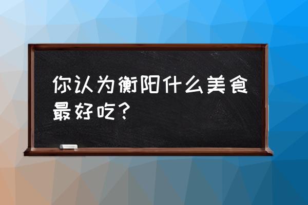 衡阳有什么好吃的美食推荐 你认为衡阳什么美食最好吃？