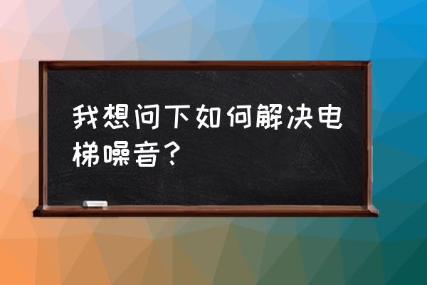 电梯噪音终于解决了 我想问下如何解决电梯噪音？