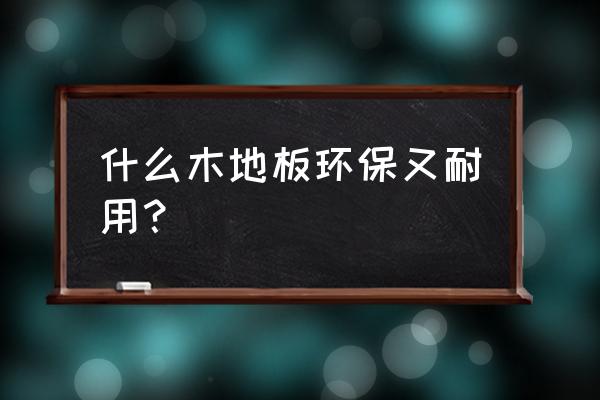 地板哪种材质环保 什么木地板环保又耐用？