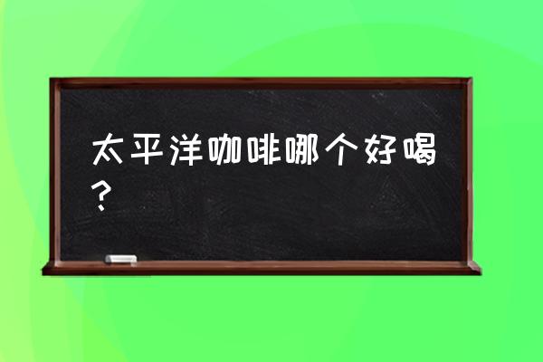 太平洋咖啡什么好喝 太平洋咖啡哪个好喝？