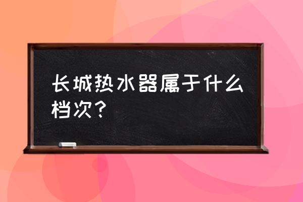 长城电器热水器 长城热水器属于什么档次？