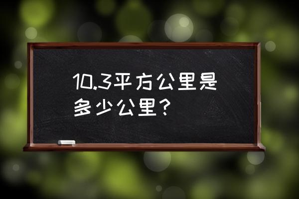 平方公里和公里的区别 10.3平方公里是多少公里？