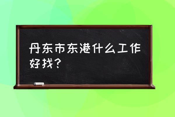 小城东港供求信息 丹东市东港什么工作好找？