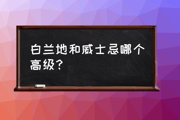 白兰地威士忌哪个更高级 白兰地和威士忌哪个高级？