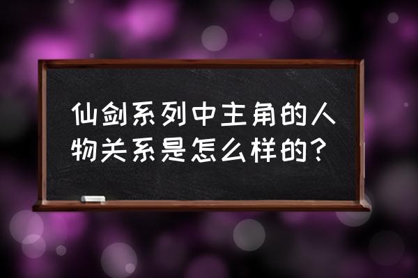 仙剑全部人物关系梳理 仙剑系列中主角的人物关系是怎么样的？