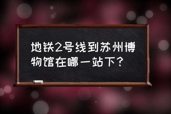 苏州轨道交通2号线延伸线 地铁2号线到苏州博物馆在哪一站下？