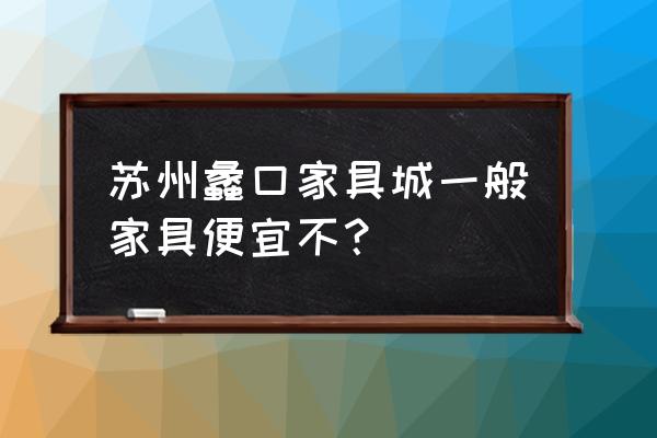 苏州蠡口家具城便宜吗 苏州蠡口家具城一般家具便宜不？