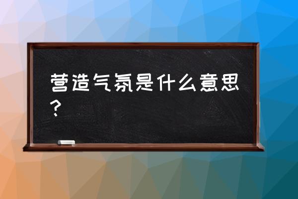 营造一种氛围 营造气氛是什么意思？