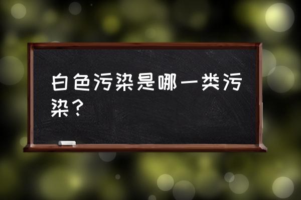 白色污染是指哪一类污染 白色污染是哪一类污染？