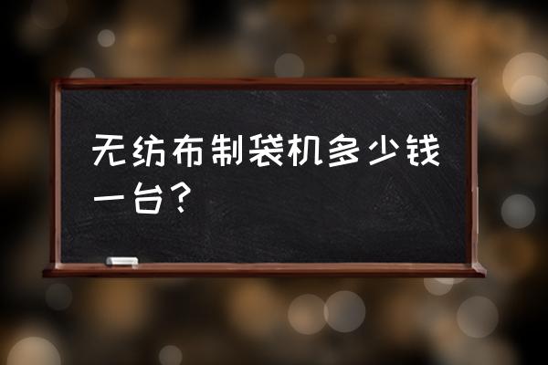 小型无纺布制袋机 无纺布制袋机多少钱一台？