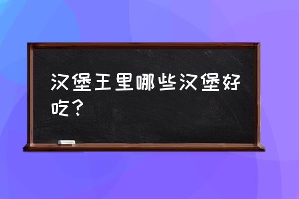 汉堡王最好吃的汉堡推荐 汉堡王里哪些汉堡好吃？