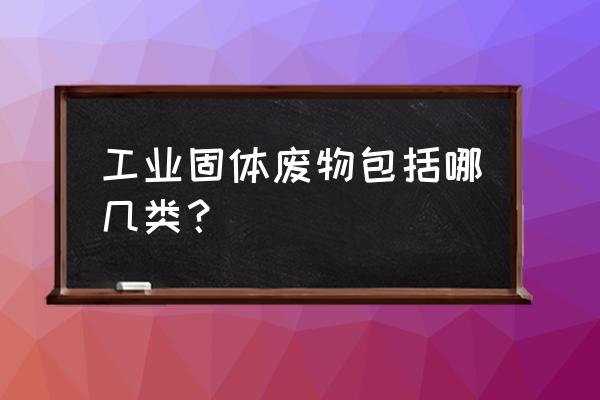 工业固体废物 工业固体废物包括哪几类？