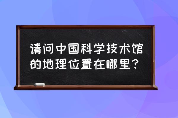 中国科技会堂地址 请问中国科学技术馆的地理位置在哪里？