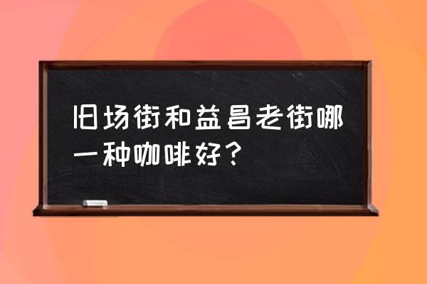 旧街场和益昌老街 旧场街和益昌老街哪一种咖啡好？