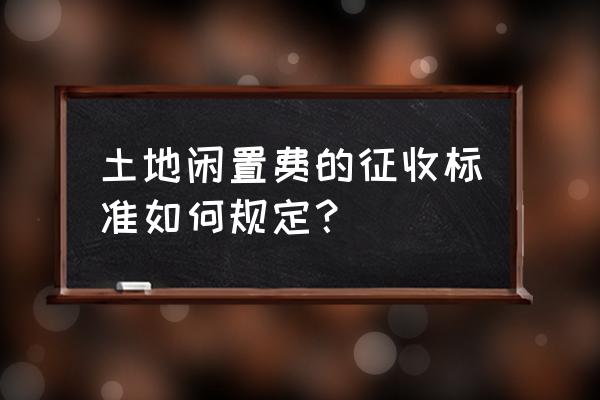 土地闲置费怎么收 土地闲置费的征收标准如何规定？