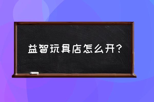 儿童益智手工实体店 益智玩具店怎么开？