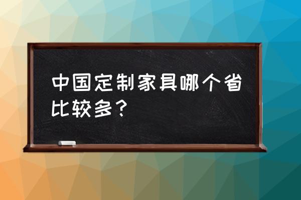 全国定制家具 中国定制家具哪个省比较多？