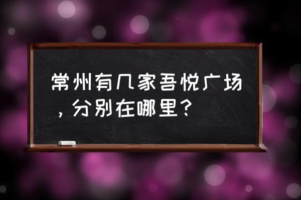 常州吾悦广场地址 常州有几家吾悦广场，分别在哪里？