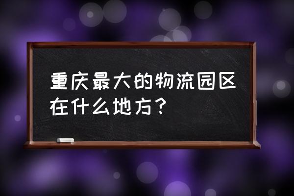 重庆物流园区有哪些 重庆最大的物流园区在什么地方？