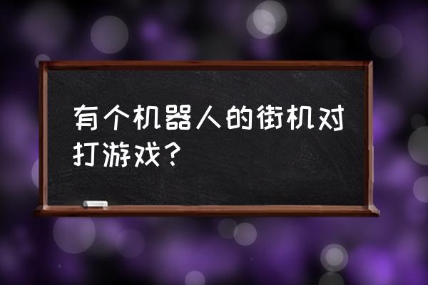 打架机器人游戏 有个机器人的街机对打游戏？