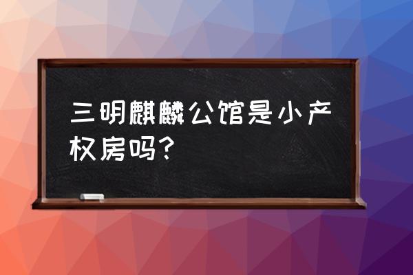 三明麒麟公馆 三明麒麟公馆是小产权房吗？