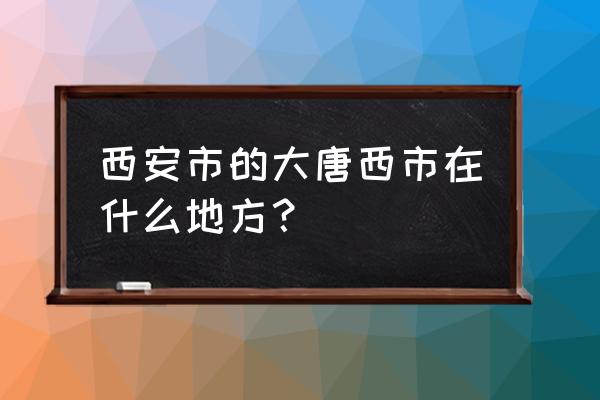 西安大唐西市在哪 西安市的大唐西市在什么地方？