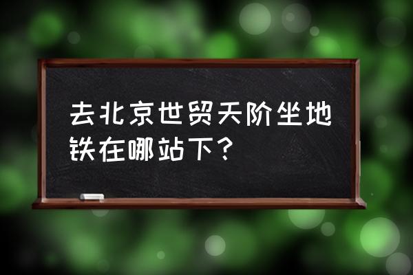 北京世贸天阶地铁站 去北京世贸天阶坐地铁在哪站下？