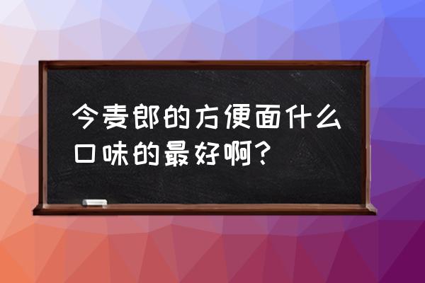 今麦郎方便面口味大全 今麦郎的方便面什么口味的最好啊？