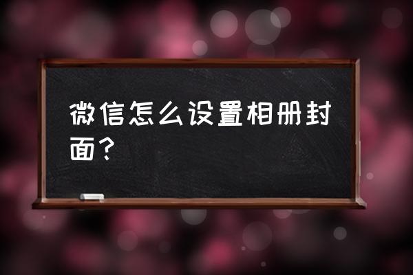 相册封面微信 微信怎么设置相册封面？