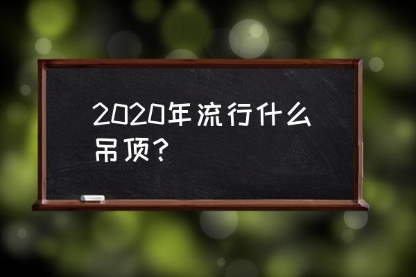 今年最流行吊顶 2020年流行什么吊顶？