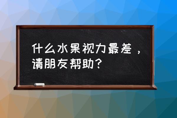 哪种水果视力最差什么 什么水果视力最差，请朋友帮助？