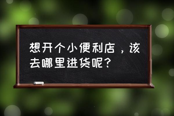 便利店进货渠道怎么找 想开个小便利店，该去哪里进货呢？