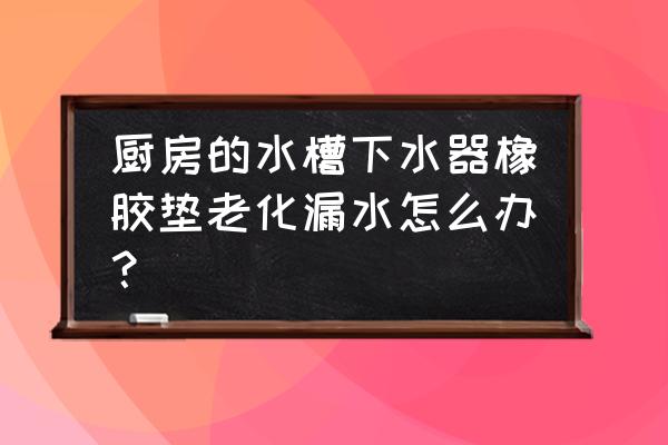 厨房水槽密封圈漏水 厨房的水槽下水器橡胶垫老化漏水怎么办？