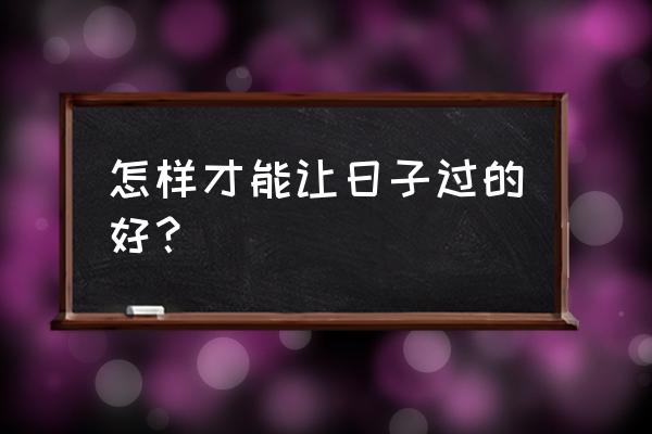 日子怎么才能过好 怎样才能让日子过的好？